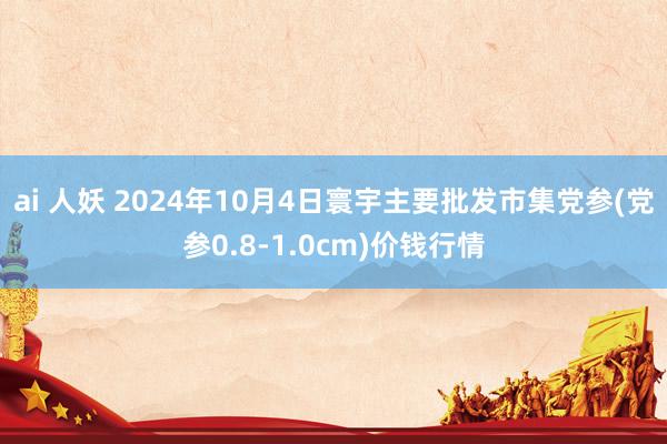 ai 人妖 2024年10月4日寰宇主要批发市集党参(党参0.8-1.0cm)价钱行情