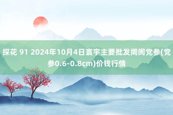 探花 91 2024年10月4日寰宇主要批发阛阓党参(党参0.6-0.8cm)价钱行情