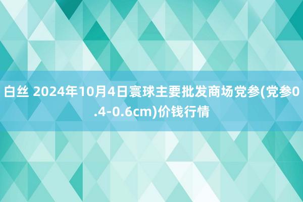 白丝 2024年10月4日寰球主要批发商场党参(党参0.4-0.6cm)价钱行情