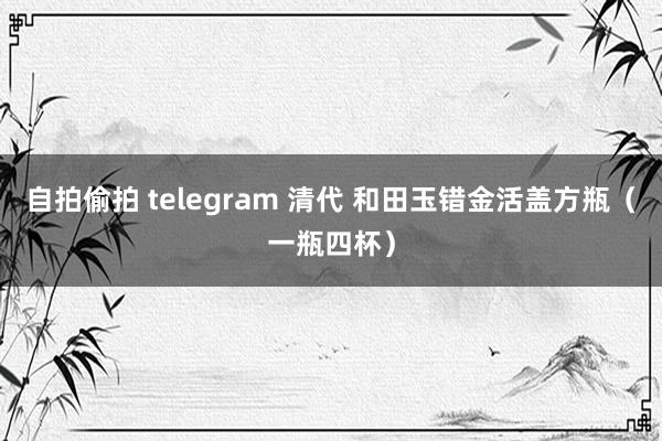 自拍偷拍 telegram 清代 和田玉错金活盖方瓶（一瓶四杯）