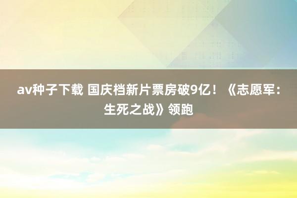 av种子下载 国庆档新片票房破9亿！《志愿军：生死之战》领跑