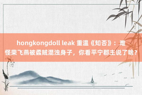 hongkongdoll leak 重温《知否》：难怪荣飞燕被蟊贼混浊身子，你看平宁郡主说了啥？