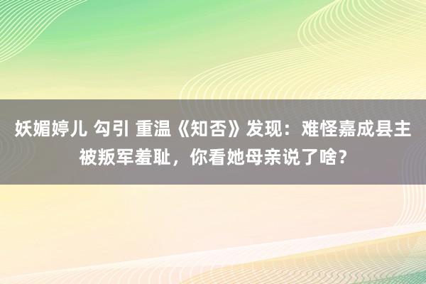 妖媚婷儿 勾引 重温《知否》发现：难怪嘉成县主被叛军羞耻，你看她母亲说了啥？