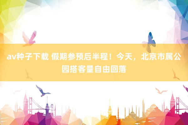 av种子下载 假期参预后半程！今天，北京市属公园搭客量自由回落