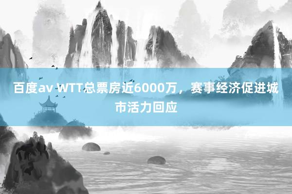 百度av WTT总票房近6000万，赛事经济促进城市活力回应