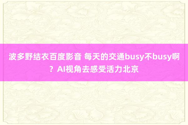 波多野结衣百度影音 每天的交通busy不busy啊？AI视角去感受活力北京