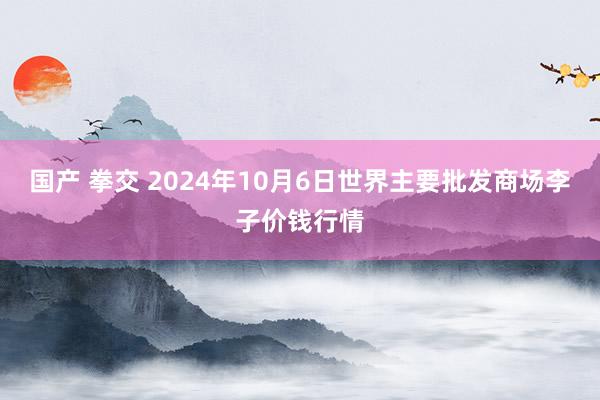 国产 拳交 2024年10月6日世界主要批发商场李子价钱行情