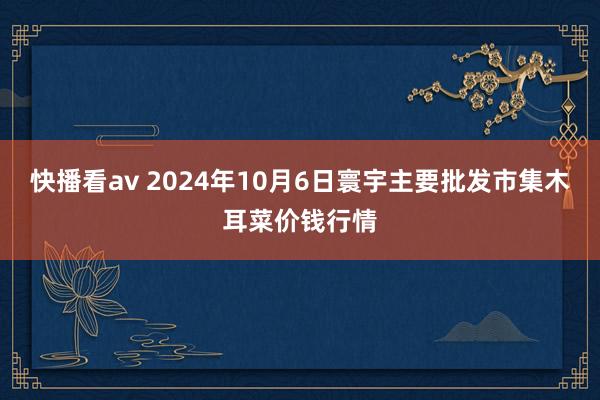 快播看av 2024年10月6日寰宇主要批发市集木耳菜价钱行情