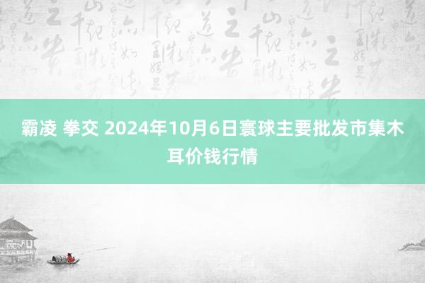 霸凌 拳交 2024年10月6日寰球主要批发市集木耳价钱行情