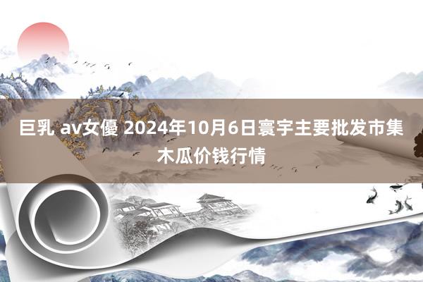 巨乳 av女優 2024年10月6日寰宇主要批发市集木瓜价钱行情