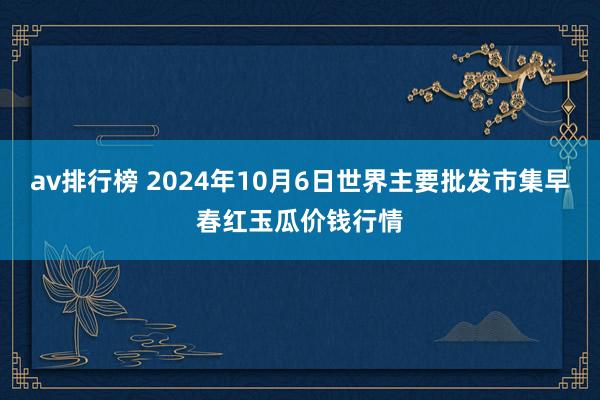 av排行榜 2024年10月6日世界主要批发市集早春红玉瓜价钱行情