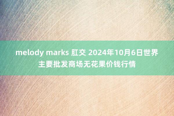 melody marks 肛交 2024年10月6日世界主要批发商场无花果价钱行情