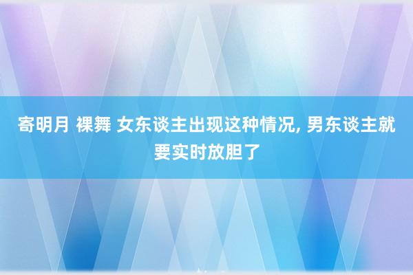 寄明月 裸舞 女东谈主出现这种情况， 男东谈主就要实时放胆了