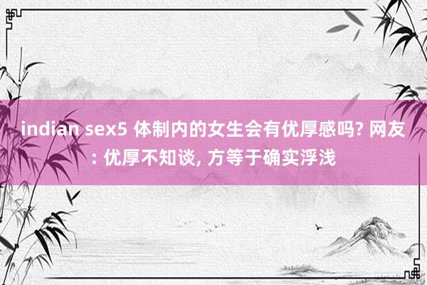 indian sex5 体制内的女生会有优厚感吗? 网友: 优厚不知谈， 方等于确实浮浅