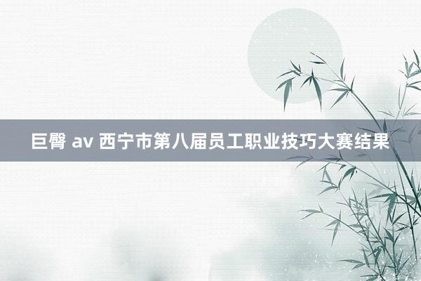 巨臀 av 西宁市第八届员工职业技巧大赛结果