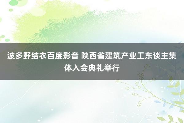 波多野结衣百度影音 陕西省建筑产业工东谈主集体入会典礼举行