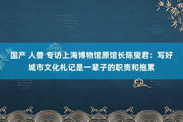 国产 人兽 专访上海博物馆原馆长陈燮君：写好城市文化札记是一辈子的职责和拖累