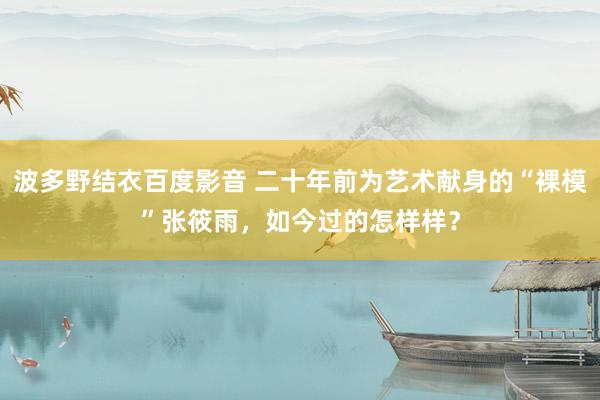 波多野结衣百度影音 二十年前为艺术献身的“裸模”张筱雨，如今过的怎样样？