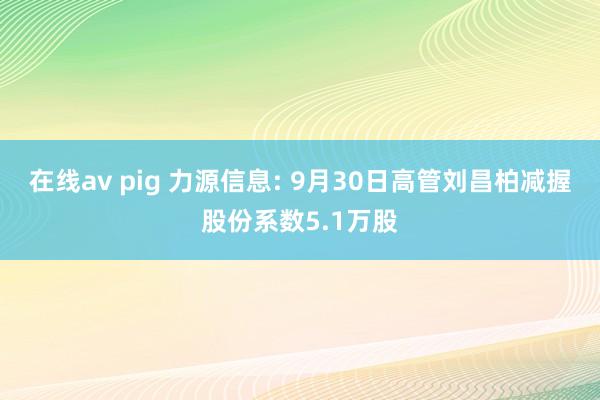 在线av pig 力源信息: 9月30日高管刘昌柏减握股份系数5.1万股