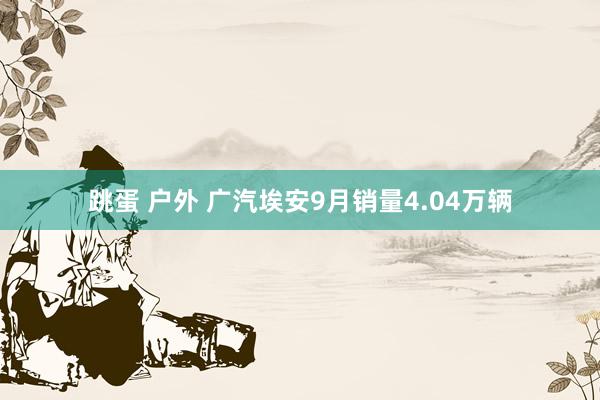 跳蛋 户外 广汽埃安9月销量4.04万辆