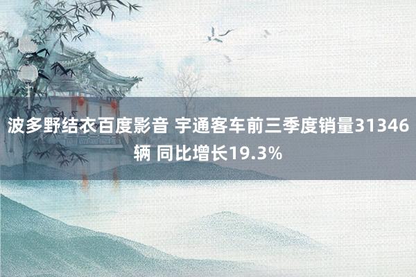 波多野结衣百度影音 宇通客车前三季度销量31346辆 同比增长19.3%