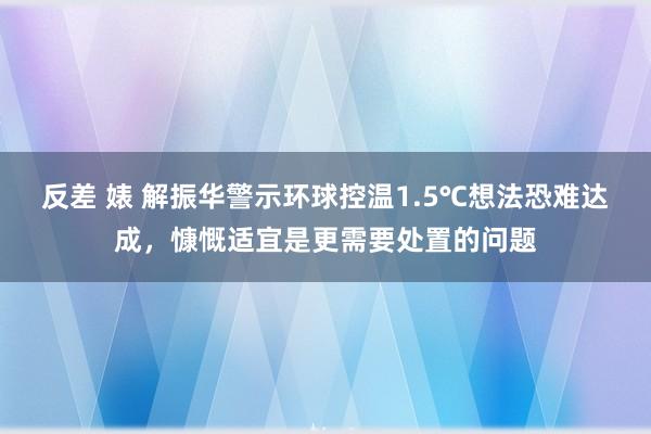 反差 婊 解振华警示环球控温1.5℃想法恐难达成，慷慨适宜是更需要处置的问题