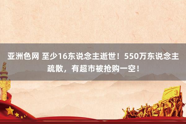 亚洲色网 至少16东说念主逝世！550万东说念主疏散，有超市被抢购一空！