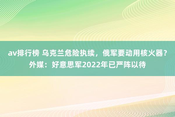 av排行榜 乌克兰危险执续，俄军要动用核火器？外媒：好意思军2022年已严阵以待