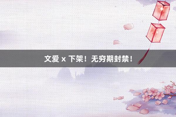 文爱 x 下架！无穷期封禁！