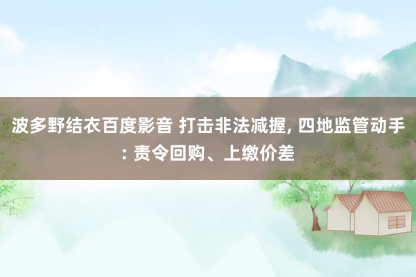 波多野结衣百度影音 打击非法减握， 四地监管动手: 责令回购、上缴价差