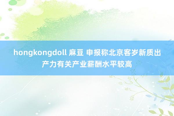 hongkongdoll 麻豆 申报称北京客岁新质出产力有关产业薪酬水平较高