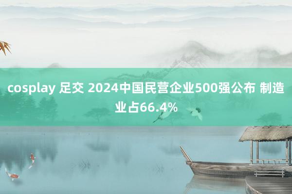 cosplay 足交 2024中国民营企业500强公布 制造业占66.4%