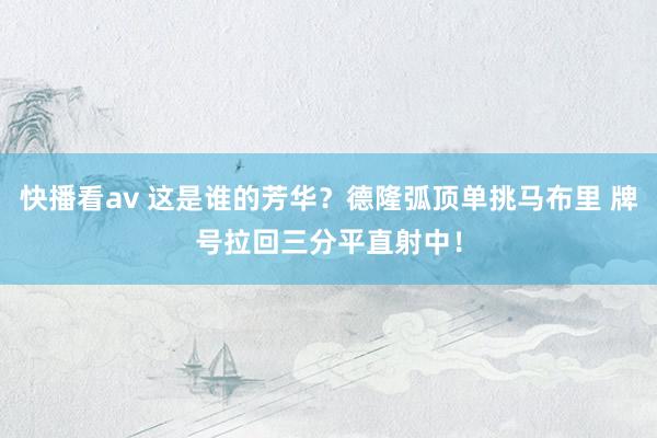 快播看av 这是谁的芳华？德隆弧顶单挑马布里 牌号拉回三分平直射中！