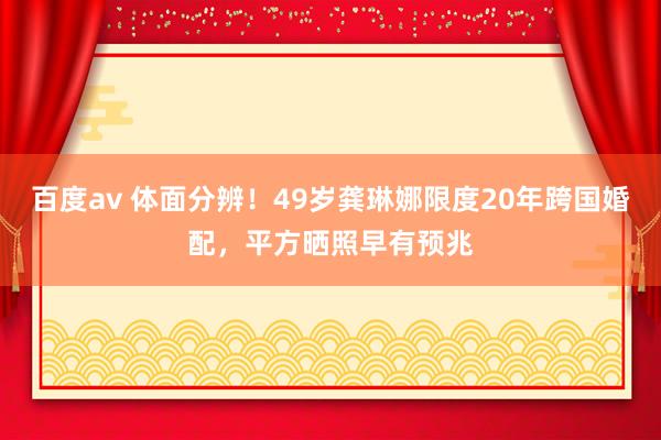 百度av 体面分辨！49岁龚琳娜限度20年跨国婚配，平方晒照早有预兆