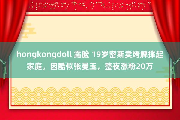 hongkongdoll 露脸 19岁密斯卖烤牌撑起家庭，因酷似张曼玉，整夜涨粉20万