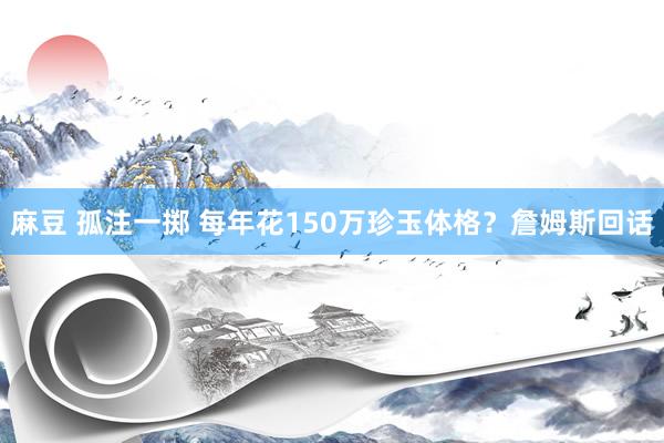 麻豆 孤注一掷 每年花150万珍玉体格？詹姆斯回话