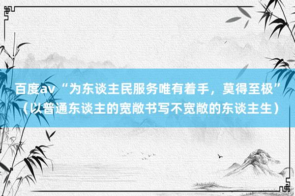 百度av “为东谈主民服务唯有着手，莫得至极”（以普通东谈主的宽敞书写不宽敞的东谈主生）