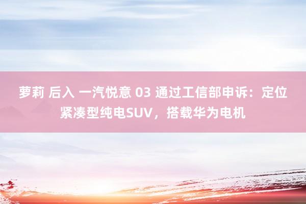 萝莉 后入 一汽悦意 03 通过工信部申诉：定位紧凑型纯电SUV，搭载华为电机