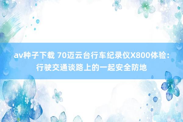 av种子下载 70迈云台行车纪录仪X800体验：行驶交通谈路上的一起安全防地