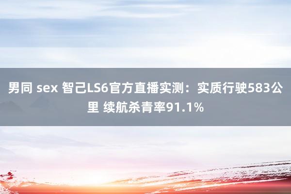 男同 sex 智己LS6官方直播实测：实质行驶583公里 续航杀青率91.1%