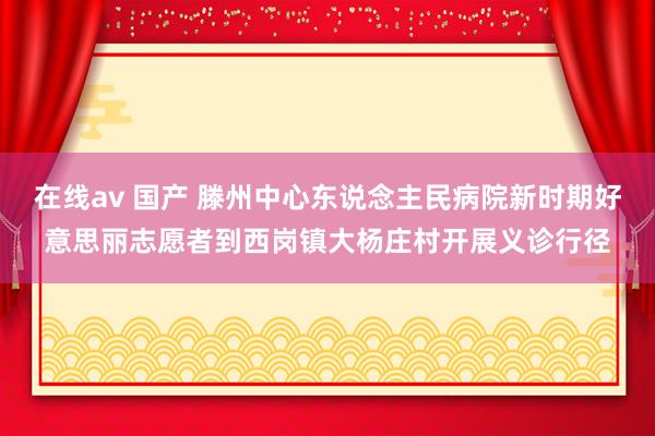 在线av 国产 滕州中心东说念主民病院新时期好意思丽志愿者到西岗镇大杨庄村开展义诊行径