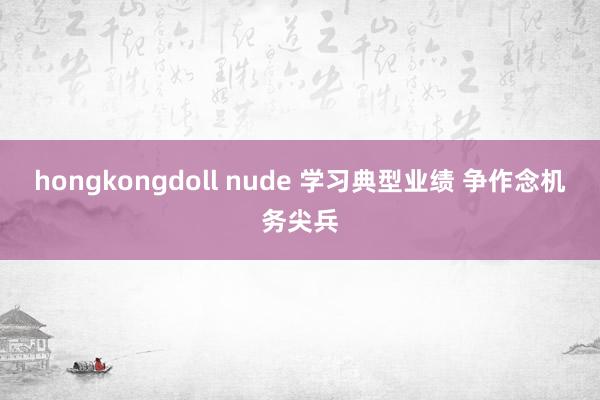 hongkongdoll nude 学习典型业绩 争作念机务尖兵