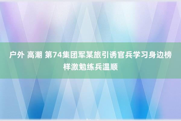 户外 高潮 第74集团军某旅引诱官兵学习身边榜样激勉练兵温顺