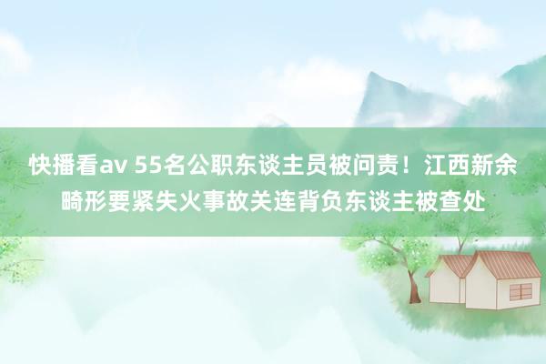 快播看av 55名公职东谈主员被问责！江西新余畸形要紧失火事故关连背负东谈主被查处