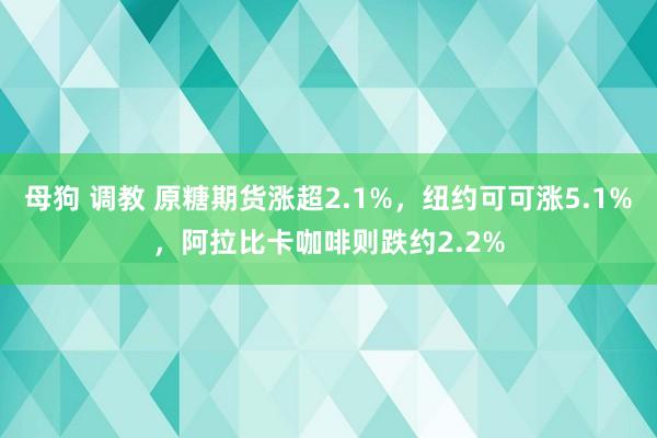 母狗 调教 原糖期货涨超2.1%，纽约可可涨5.1%，阿拉比卡咖啡则跌约2.2%