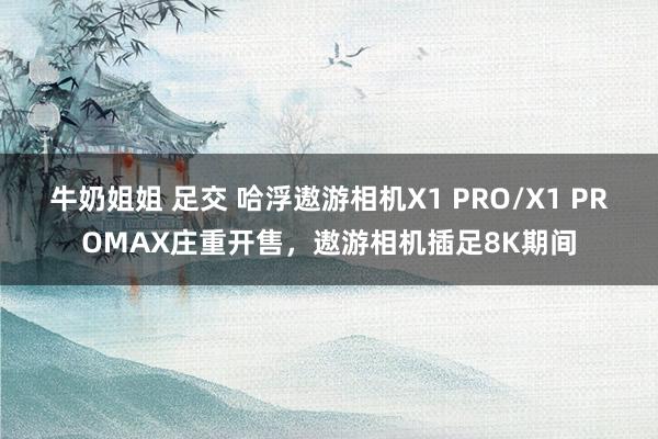 牛奶姐姐 足交 哈浮遨游相机X1 PRO/X1 PROMAX庄重开售，遨游相机插足8K期间