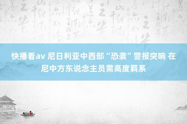 快播看av 尼日利亚中西部“恐袭”警报突响 在尼中方东说念主员需高度羁系