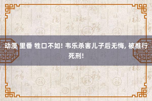 动漫 里番 牲口不如! 韦乐杀害儿子后无悔， 被推行死刑!