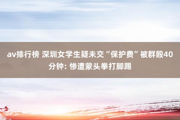 av排行榜 深圳女学生疑未交“保护费”被群殴40分钟: 惨遭蒙头拳打脚踢