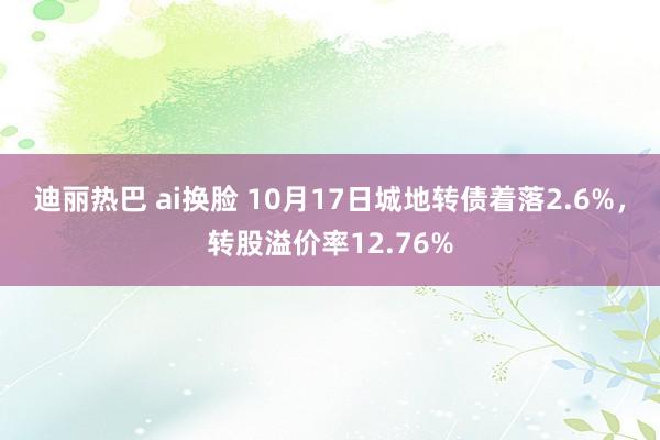 迪丽热巴 ai换脸 10月17日城地转债着落2.6%，转股溢价率12.76%